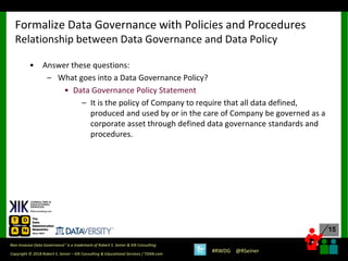 15
15
Copyright © 2018 Robert S. Seiner – KIK Consulting & Educational Services / TDAN.com
Non-Invasive Data Governance™ is a trademark of Robert S. Seiner & KIK Consulting
#RWDG @RSeiner
• Answer these questions:
– What goes into a Data Governance Policy?
• Data Governance Policy Statement
– It is the policy of Company to require that all data defined,
produced and used by or in the care of Company be governed as a
corporate asset through defined data governance standards and
procedures.
Formalize Data Governance with Policies and Procedures
Relationship between Data Governance and Data Policy
 