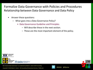 16
16
Copyright © 2018 Robert S. Seiner – KIK Consulting & Educational Services / TDAN.com
Non-Invasive Data Governance™ is a trademark of Robert S. Seiner & KIK Consulting
#RWDG @RSeiner
• Answer these questions:
– What goes into a Data Governance Policy?
• Data Governance Guideline and Principles
– Will describe these in the next section.
– These are the most important element of the policy.
Formalize Data Governance with Policies and Procedures
Relationship between Data Governance and Data Policy
 