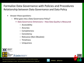 17
17
Copyright © 2018 Robert S. Seiner – KIK Consulting & Educational Services / TDAN.com
Non-Invasive Data Governance™ is a trademark of Robert S. Seiner & KIK Consulting
#RWDG @RSeiner
• Answer these questions:
– What goes into a Data Governance Policy?
• Data Governance Dimensions – How Data Quality is Measured
– Accessibility
– Accuracy
– Completeness
– Consistency
– Relevance (Non-Obsolete)
– Timeliness
– Uniqueness
Formalize Data Governance with Policies and Procedures
Relationship between Data Governance and Data Policy
 