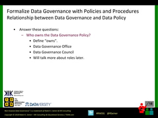 18
18
Copyright © 2018 Robert S. Seiner – KIK Consulting & Educational Services / TDAN.com
Non-Invasive Data Governance™ is a trademark of Robert S. Seiner & KIK Consulting
#RWDG @RSeiner
• Answer these questions:
– Who owns the Data Governance Policy?
• Define “owns”.
• Data Governance Office
• Data Governance Council
• Will talk more about roles later.
Formalize Data Governance with Policies and Procedures
Relationship between Data Governance and Data Policy
 