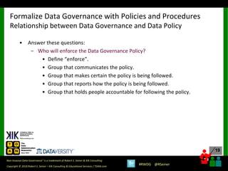 19
19
Copyright © 2018 Robert S. Seiner – KIK Consulting & Educational Services / TDAN.com
Non-Invasive Data Governance™ is a trademark of Robert S. Seiner & KIK Consulting
#RWDG @RSeiner
• Answer these questions:
– Who will enforce the Data Governance Policy?
• Define “enforce”.
• Group that communicates the policy.
• Group that makes certain the policy is being followed.
• Group that reports how the policy is being followed.
• Group that holds people accountable for following the policy.
Formalize Data Governance with Policies and Procedures
Relationship between Data Governance and Data Policy
 