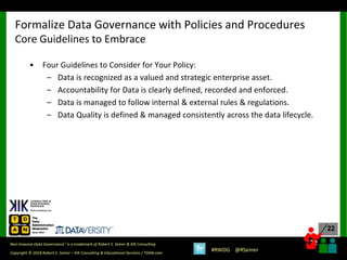 22
22
Copyright © 2018 Robert S. Seiner – KIK Consulting & Educational Services / TDAN.com
Non-Invasive Data Governance™ is a trademark of Robert S. Seiner & KIK Consulting
#RWDG @RSeiner
• Four Guidelines to Consider for Your Policy:
– Data is recognized as a valued and strategic enterprise asset.
– Accountability for Data is clearly defined, recorded and enforced.
– Data is managed to follow internal & external rules & regulations.
– Data Quality is defined & managed consistently across the data lifecycle.
Formalize Data Governance with Policies and Procedures
Core Guidelines to Embrace
 