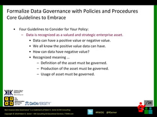 24
24
Copyright © 2018 Robert S. Seiner – KIK Consulting & Educational Services / TDAN.com
Non-Invasive Data Governance™ is a trademark of Robert S. Seiner & KIK Consulting
#RWDG @RSeiner
• Four Guidelines to Consider for Your Policy:
– Data is recognized as a valued and strategic enterprise asset.
• Data can have a positive value or negative value.
• We all know the positive value data can have.
• How can data have negative value?
• Recognized meaning …
– Definition of the asset must be governed.
– Production of the asset must be governed.
– Usage of asset must be governed.
Formalize Data Governance with Policies and Procedures
Core Guidelines to Embrace
 
