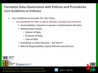25
25
Copyright © 2018 Robert S. Seiner – KIK Consulting & Educational Services / TDAN.com
Non-Invasive Data Governance™ is a trademark of Robert S. Seiner & KIK Consulting
#RWDG @RSeiner
• Four Guidelines to Consider for Your Policy:
– Accountability for Data is clearly defined, recorded and enforced.
• Accountability is based on a person’s relationship to the data
• Relationships Include …
– Definer of Data
– Producer of Data
– User of Data
• Everybody is a Data Steward … Get Over It.
• Roles & Responsibilities clearly defined and enforced.
Formalize Data Governance with Policies and Procedures
Core Guidelines to Embrace
 