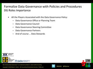 29
29
Copyright © 2018 Robert S. Seiner – KIK Consulting & Educational Services / TDAN.com
Non-Invasive Data Governance™ is a trademark of Robert S. Seiner & KIK Consulting
#RWDG @RSeiner
• All the Players Associated with the Data Governance Policy:
– Data Governance Office or Planning Team
– Data Governance Council
– Data Governance Steering Committee
– Data Governance Partners
– And of course … Data Stewards
Formalize Data Governance with Policies and Procedures
DG Roles Importance
 