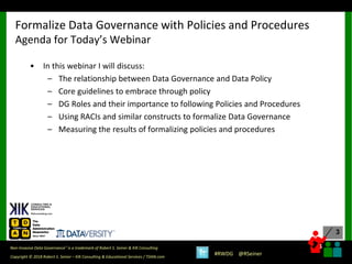 3
3
Copyright © 2018 Robert S. Seiner – KIK Consulting & Educational Services / TDAN.com
Non-Invasive Data Governance™ is a trademark of Robert S. Seiner & KIK Consulting
#RWDG @RSeiner
• In this webinar I will discuss:
– The relationship between Data Governance and Data Policy
– Core guidelines to embrace through policy
– DG Roles and their importance to following Policies and Procedures
– Using RACIs and similar constructs to formalize Data Governance
– Measuring the results of formalizing policies and procedures
Formalize Data Governance with Policies and Procedures
Agenda for Today’s Webinar
 