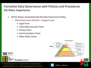 33
33
Copyright © 2018 Robert S. Seiner – KIK Consulting & Educational Services / TDAN.com
Non-Invasive Data Governance™ is a trademark of Robert S. Seiner & KIK Consulting
#RWDG @RSeiner
• All the Players Associated with the Data Governance Policy:
– Data Governance Partners – Support Level
• Legal Team
• Information Security Team
• Privacy Team
• Communications Team
• Other Policy Teams
Formalize Data Governance with Policies and Procedures
DG Roles Importance
 