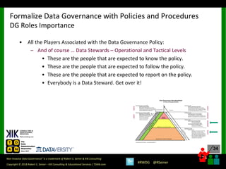 34
34
Copyright © 2018 Robert S. Seiner – KIK Consulting & Educational Services / TDAN.com
Non-Invasive Data Governance™ is a trademark of Robert S. Seiner & KIK Consulting
#RWDG @RSeiner
• All the Players Associated with the Data Governance Policy:
– And of course … Data Stewards – Operational and Tactical Levels
• These are the people that are expected to know the policy.
• These are the people that are expected to follow the policy.
• These are the people that are expected to report on the policy.
• Everybody is a Data Steward. Get over it!
Formalize Data Governance with Policies and Procedures
DG Roles Importance
 
