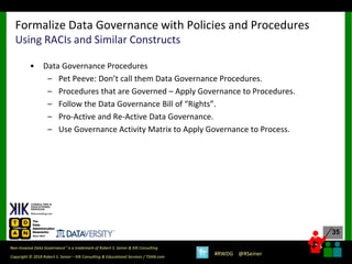 35
35
Copyright © 2018 Robert S. Seiner – KIK Consulting & Educational Services / TDAN.com
Non-Invasive Data Governance™ is a trademark of Robert S. Seiner & KIK Consulting
#RWDG @RSeiner
• Data Governance Procedures
– Pet Peeve: Don’t call them Data Governance Procedures.
– Procedures that are Governed – Apply Governance to Procedures.
– Follow the Data Governance Bill of “Rights”.
– Pro-Active and Re-Active Data Governance.
– Use Governance Activity Matrix to Apply Governance to Process.
Formalize Data Governance with Policies and Procedures
Using RACIs and Similar Constructs
 