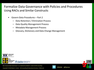 37
37
Copyright © 2018 Robert S. Seiner – KIK Consulting & Educational Services / TDAN.com
Non-Invasive Data Governance™ is a trademark of Robert S. Seiner & KIK Consulting
#RWDG @RSeiner
• Govern Data Procedures – Part 2
– Data Retention / Elimination Process
– Data Quality Management Process
– Metadata Management Process
– Glossary, Dictionary and Data Change Management
Formalize Data Governance with Policies and Procedures
Using RACIs and Similar Constructs
 