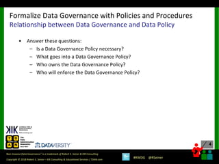 4
4
Copyright © 2018 Robert S. Seiner – KIK Consulting & Educational Services / TDAN.com
Non-Invasive Data Governance™ is a trademark of Robert S. Seiner & KIK Consulting
#RWDG @RSeiner
• Answer these questions:
– Is a Data Governance Policy necessary?
– What goes into a Data Governance Policy?
– Who owns the Data Governance Policy?
– Who will enforce the Data Governance Policy?
Formalize Data Governance with Policies and Procedures
Relationship between Data Governance and Data Policy
 