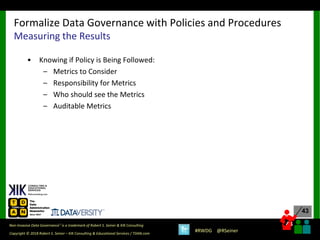 43
43
Copyright © 2018 Robert S. Seiner – KIK Consulting & Educational Services / TDAN.com
Non-Invasive Data Governance™ is a trademark of Robert S. Seiner & KIK Consulting
#RWDG @RSeiner
• Knowing if Policy is Being Followed:
– Metrics to Consider
– Responsibility for Metrics
– Who should see the Metrics
– Auditable Metrics
Formalize Data Governance with Policies and Procedures
Measuring the Results
 