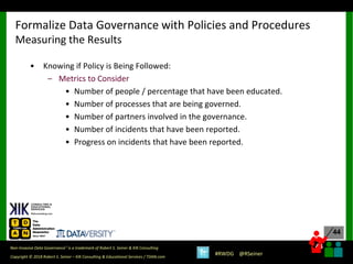 44
44
Copyright © 2018 Robert S. Seiner – KIK Consulting & Educational Services / TDAN.com
Non-Invasive Data Governance™ is a trademark of Robert S. Seiner & KIK Consulting
#RWDG @RSeiner
• Knowing if Policy is Being Followed:
– Metrics to Consider
• Number of people / percentage that have been educated.
• Number of processes that are being governed.
• Number of partners involved in the governance.
• Number of incidents that have been reported.
• Progress on incidents that have been reported.
Formalize Data Governance with Policies and Procedures
Measuring the Results
 