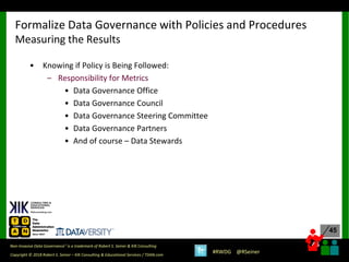 45
45
Copyright © 2018 Robert S. Seiner – KIK Consulting & Educational Services / TDAN.com
Non-Invasive Data Governance™ is a trademark of Robert S. Seiner & KIK Consulting
#RWDG @RSeiner
• Knowing if Policy is Being Followed:
– Responsibility for Metrics
• Data Governance Office
• Data Governance Council
• Data Governance Steering Committee
• Data Governance Partners
• And of course – Data Stewards
Formalize Data Governance with Policies and Procedures
Measuring the Results
 