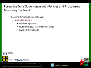 47
47
Copyright © 2018 Robert S. Seiner – KIK Consulting & Educational Services / TDAN.com
Non-Invasive Data Governance™ is a trademark of Robert S. Seiner & KIK Consulting
#RWDG @RSeiner
• Knowing if Policy is Being Followed:
– Auditable Metrics
• Involve Regulators
• Involve Privacy / Information Security
• Involve Internal Audit
Formalize Data Governance with Policies and Procedures
Measuring the Results
 