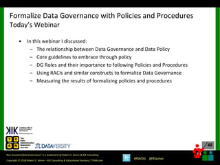 48
48
Copyright © 2018 Robert S. Seiner – KIK Consulting & Educational Services / TDAN.com
Non-Invasive Data Governance™ is a trademark of Robert S. Seiner & KIK Consulting
#RWDG @RSeiner
• In this webinar I discussed:
– The relationship between Data Governance and Data Policy
– Core guidelines to embrace through policy
– DG Roles and their importance to following Policies and Procedures
– Using RACIs and similar constructs to formalize Data Governance
– Measuring the results of formalizing policies and procedures
Formalize Data Governance with Policies and Procedures
Today’s Webinar
 
