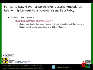 5
5
Copyright © 2018 Robert S. Seiner – KIK Consulting & Educational Services / TDAN.com
Non-Invasive Data Governance™ is a trademark of Robert S. Seiner & KIK Consulting
#RWDG @RSeiner
• Answer these questions:
– Is a Data Governance Policy necessary?
• Determine Policy Purpose: Approved and Intended to Influence and
Determine Decisions, Actions and Other Matters.
Formalize Data Governance with Policies and Procedures
Relationship between Data Governance and Data Policy
 