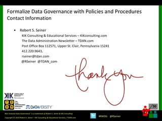 50
50
Copyright © 2018 Robert S. Seiner – KIK Consulting & Educational Services / TDAN.com
Non-Invasive Data Governance™ is a trademark of Robert S. Seiner & KIK Consulting
#RWDG @RSeiner
• Robert S. Seiner
KIK Consulting & Educational Services – KIKconsulting.com
The Data Administration Newsletter – TDAN.com
Post Office Box 112571, Upper St. Clair, Pennsylvania 15241
412.220.9643,
rseiner@tdan.com
@RSeiner @TDAN_com
Formalize Data Governance with Policies and Procedures
Contact Information
 