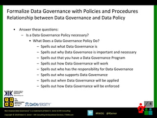 6
6
Copyright © 2018 Robert S. Seiner – KIK Consulting & Educational Services / TDAN.com
Non-Invasive Data Governance™ is a trademark of Robert S. Seiner & KIK Consulting
#RWDG @RSeiner
• Answer these questions:
– Is a Data Governance Policy necessary?
• What Does a Data Governance Policy Do?
– Spells out what Data Governance is
– Spells out why Data Governance is important and necessary
– Spells out that you have a Data Governance Program
– Spells out how Data Governance will work
– Spells out who has the responsibility for Data Governance
– Spells out who supports Data Governance
– Spells out when Data Governance will be applied
– Spells out how Data Governance will be enforced
Formalize Data Governance with Policies and Procedures
Relationship between Data Governance and Data Policy
 