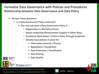 8
8
Copyright © 2018 Robert S. Seiner – KIK Consulting & Educational Services / TDAN.com
Non-Invasive Data Governance™ is a trademark of Robert S. Seiner & KIK Consulting
#RWDG @RSeiner
• Answer these questions:
– Is a Data Governance Policy necessary?
• You may not need a Data Governance Policy if …
– Organization is Not Policy-Driven
– Senior Leadership Demonstrates Support in Other Ways
– Guidelines Work Better / Enforce Rules Through Guidelines
– Already have policies in place for:
» Information Security / Privacy
» Regulations / Compliance
» Data Protection / Classification
» Data Sharing
» Data Quality
Formalize Data Governance with Policies and Procedures
Relationship between Data Governance and Data Policy
 
