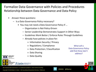 9
9
Copyright © 2018 Robert S. Seiner – KIK Consulting & Educational Services / TDAN.com
Non-Invasive Data Governance™ is a trademark of Robert S. Seiner & KIK Consulting
#RWDG @RSeiner
• Answer these questions:
– Is a Data Governance Policy necessary?
• You may not need a Data Governance Policy if …
– Organization is Not Policy-Driven
– Senior Leadership Demonstrates Support in Other Ways
– Guidelines Work Better / Enforce Rules Through Guidelines
– Already have policies in place for:
» Information Security / Privacy
» Regulations / Compliance
» Data Protection / Classification
» Data Sharing
» Data Quality
Formalize Data Governance with Policies and Procedures
Relationship between Data Governance and Data Policy
What will a
Data Governance Policy
add that these don’t
address?
 