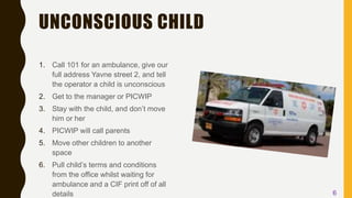 UNCONSCIOUS CHILD
1. Call 101 for an ambulance, give our
full address Yavne street 2, and tell
the operator a child is unconscious
2. Get to the manager or PICWIP
3. Stay with the child, and don’t move
him or her
4. PICWIP will call parents
5. Move other children to another
space
6. Pull child’s terms and conditions
from the office whilst waiting for
ambulance and a CIF print off of all
details 6
 