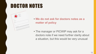DOCTOR NOTES
• We do not ask for doctors notes as a
matter of policy
• The manager or PICWIP may ask for a
doctors note if we need further clarity about
a situation, but this would be very unusual
12
 