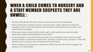 WHEN A CHILD COMES TO NURSERY AND
A STAFF MEMBER SUSPECTS THEY ARE
UNWELL :
• Nursery staff will discuss their concerns with the parent/carer immediately
• If the parent/carers discloses that the child has been unwell, staff should check the
exclusion policy to see how long the child should be excluded from the provision, and
advise them accordingly
• If the parent/carer insists that the child is well, a staff member can take the child’s
temperature before admitting them to the nursery
• If the temperature is normal (37oC) the child can be admitted to the nursery, but staff
should maintain a high level of supervision, and keep a record of any concerns, if the child
becomes sick in anyway, then the child must be sent home
• Where staff have any concerns in admitting a child, they can refer to the manager, the
deputy or the Team leader
18
 