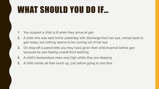 WHAT SHOULD YOU DO IF…
1. You suspect a child is ill when they arrive at gan
2. A child who was sent home yesterday with discharge from her eye, comes back to
gan today, but nothing seems to be coming out of her eye
3. On drop-off a parent tells you they have given their child Acamoli before gan
because he was feeling unwell from teething
4. A child’s temperature rises very high whilst they are sleeping
5. A child vomits all their lunch up, just before going to rest time
 