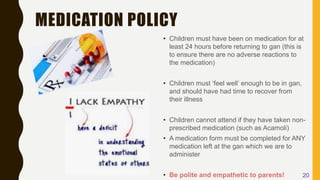 MEDICATION POLICY
• Children must have been on medication for at
least 24 hours before returning to gan (this is
to ensure there are no adverse reactions to
the medication)
• Children must ‘feel well’ enough to be in gan,
and should have had time to recover from
their illness
• Children cannot attend if they have taken non-
prescribed medication (such as Acamoli)
• A medication form must be completed for ANY
medication left at the gan which we are to
administer
• Be polite and empathetic to parents! 20
 
