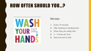 HOW OFTEN SHOULD YOU…?
Who says:
1. Every 10 minutes
2. After toileting or handling food
3. When they are visibly dirty
4. 2 – 3 times per hour
5. Start and end of shift
 