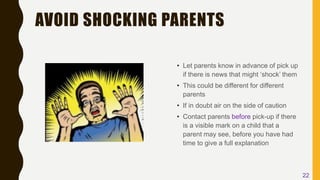 AVOID SHOCKING PARENTS
• Let parents know in advance of pick up
if there is news that might ‘shock’ them
• This could be different for different
parents
• If in doubt air on the side of caution
• Contact parents before pick-up if there
is a visible mark on a child that a
parent may see, before you have had
time to give a full explanation
22
 