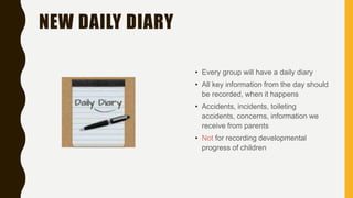 NEW DAILY DIARY
• Every group will have a daily diary
• All key information from the day should
be recorded, when it happens
• Accidents, incidents, toileting
accidents, concerns, information we
receive from parents
• Not for recording developmental
progress of children
 