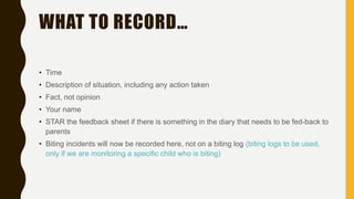 WHAT TO RECORD…
• Time
• Description of situation, including any action taken
• Fact, not opinion
• Your name
• STAR the feedback sheet if there is something in the diary that needs to be fed-back to
parents
• Biting incidents will now be recorded here, not on a biting log (biting logs to be used,
only if we are monitoring a specific child who is biting)
 
