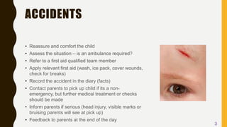 ACCIDENTS
• Reassure and comfort the child
• Assess the situation – is an ambulance required?
• Refer to a first aid qualified team member
• Apply relevant first aid (wash, ice pack, cover wounds,
check for breaks)
• Record the accident in the diary (facts)
• Contact parents to pick up child if its a non-
emergency, but further medical treatment or checks
should be made
• Inform parents if serious (head injury, visible marks or
bruising parents will see at pick up)
• Feedback to parents at the end of the day
3
 