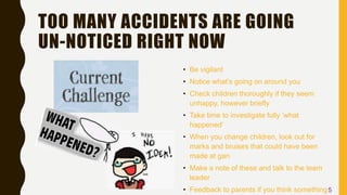 TOO MANY ACCIDENTS ARE GOING
UN-NOTICED RIGHT NOW
• Be vigilant
• Notice what’s going on around you
• Check children thoroughly if they seem
unhappy, however briefly
• Take time to investigate fully ’what
happened’
• When you change children, look out for
marks and bruises that could have been
made at gan
• Make a note of these and talk to the team
leader
• Feedback to parents if you think something5
 