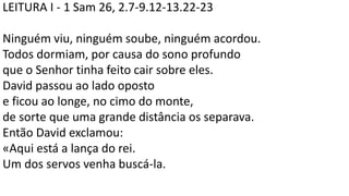 LEITURA I - 1 Sam 26, 2.7-9.12-13.22-23
Ninguém viu, ninguém soube, ninguém acordou.
Todos dormiam, por causa do sono profundo
que o Senhor tinha feito cair sobre eles.
David passou ao lado oposto
e ficou ao longe, no cimo do monte,
de sorte que uma grande distância os separava.
Então David exclamou:
«Aqui está a lança do rei.
Um dos servos venha buscá-la.
 