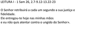LEITURA I - 1 Sam 26, 2.7-9.12-13.22-23
O Senhor retribuirá a cada um segundo a sua justiça e
fidelidade.
Ele entregou-te hoje nas minhas mãos
e eu não quis atentar contra o ungido do Senhor».
 