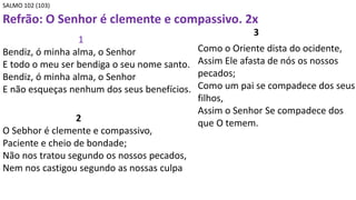 SALMO 102 (103)
Refrão: O Senhor é clemente e compassivo. 2x
1
Bendiz, ó minha alma, o Senhor
E todo o meu ser bendiga o seu nome santo.
Bendiz, ó minha alma, o Senhor
E não esqueças nenhum dos seus benefícios.
2
O Sebhor é clemente e compassivo,
Paciente e cheio de bondade;
Não nos tratou segundo os nossos pecados,
Nem nos castigou segundo as nossas culpa
3
Como o Oriente dista do ocidente,
Assim Ele afasta de nós os nossos
pecados;
Como um pai se compadece dos seus
filhos,
Assim o Senhor Se compadece dos
que O temem.
 