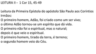 LEITURA II - 1 Cor 15, 45-49
Leitura da Primeira Epístola do apóstolo São Paulo aos Coríntios
Irmãos:
O primeiro homem, Adão, foi criado como um ser vivo;
o último Adão tornou-se um espírito que dá vida.
O primeiro não foi o espiritual, mas o natural;
depois é que veio o espiritual.
O primeiro homem, tirado da terra, é terreno;
o segundo homem veio do Céu.
 