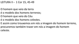 LEITURA II - 1 Cor 15, 45-49
O homem que veio da terra
é o modelo dos homens terrenos;
O homem que veio do Céu
é o modelo dos homens celestes.
E assim como trouxemos em nós a imagem do homem terreno,
procuremos também trazer em nós a imagem do homem
celeste.
 