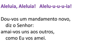 Aleluia, Aleluia! Alelu-u-u-u-ia!
Dou-vos um mandamento novo,
diz o Senhor:
amai-vos uns aos outros,
como Eu vos amei.
 