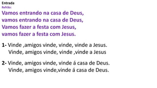 Entrada
Refrão:
Vamos entrando na casa de Deus,
vamos entrando na casa de Deus,
Vamos fazer a festa com Jesus,
vamos fazer a festa com Jesus.
1- Vinde ,amigos vinde, vinde, vinde a Jesus.
Vinde, amigos vinde, vinde ,vinde a Jesus
2- Vinde, amigos vinde, vinde á casa de Deus.
Vinde, amigos vinde,vinde á casa de Deus.
 