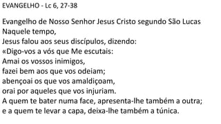 EVANGELHO - Lc 6, 27-38
Evangelho de Nosso Senhor Jesus Cristo segundo São Lucas
Naquele tempo,
Jesus falou aos seus discípulos, dizendo:
«Digo-vos a vós que Me escutais:
Amai os vossos inimigos,
fazei bem aos que vos odeiam;
abençoai os que vos amaldiçoam,
orai por aqueles que vos injuriam.
A quem te bater numa face, apresenta-lhe também a outra;
e a quem te levar a capa, deixa-lhe também a túnica.
 