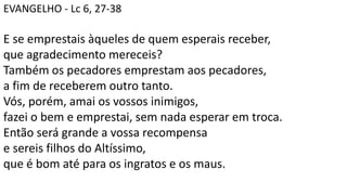 EVANGELHO - Lc 6, 27-38
E se emprestais àqueles de quem esperais receber,
que agradecimento mereceis?
Também os pecadores emprestam aos pecadores,
a fim de receberem outro tanto.
Vós, porém, amai os vossos inimigos,
fazei o bem e emprestai, sem nada esperar em troca.
Então será grande a vossa recompensa
e sereis filhos do Altíssimo,
que é bom até para os ingratos e os maus.
 