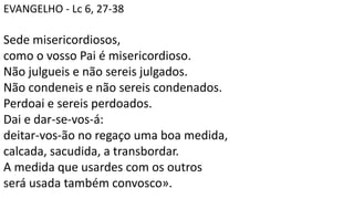 EVANGELHO - Lc 6, 27-38
Sede misericordiosos,
como o vosso Pai é misericordioso.
Não julgueis e não sereis julgados.
Não condeneis e não sereis condenados.
Perdoai e sereis perdoados.
Dai e dar-se-vos-á:
deitar-vos-ão no regaço uma boa medida,
calcada, sacudida, a transbordar.
A medida que usardes com os outros
será usada também convosco».
 
