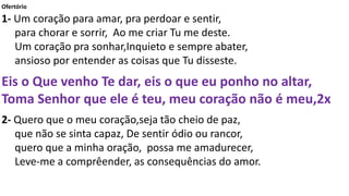 Ofertório
1- Um coração para amar, pra perdoar e sentir,
para chorar e sorrir, Ao me criar Tu me deste.
Um coração pra sonhar,Inquieto e sempre abater,
ansioso por entender as coisas que Tu disseste.
Eis o Que venho Te dar, eis o que eu ponho no altar,
Toma Senhor que ele é teu, meu coração não é meu,2x
2- Quero que o meu coração,seja tão cheio de paz,
que não se sinta capaz, De sentir ódio ou rancor,
quero que a minha oração, possa me amadurecer,
Leve-me a comprêender, as consequências do amor.
 