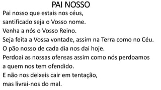 PAI NOSSO
Pai nosso que estais nos céus,
santificado seja o Vosso nome.
Venha a nós o Vosso Reino.
Seja feita a Vossa vontade, assim na Terra como no Céu.
O pão nosso de cada dia nos dai hoje.
Perdoai as nossas ofensas assim como nós perdoamos
a quem nos tem ofendido.
E não nos deixeis cair em tentação,
mas livrai-nos do mal.
 
