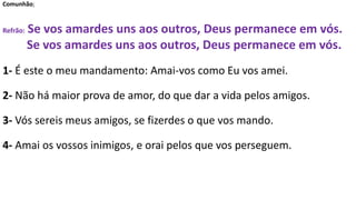 Comunhão;
Refrão: Se vos amardes uns aos outros, Deus permanece em vós.
Se vos amardes uns aos outros, Deus permanece em vós.
1- É este o meu mandamento: Amai-vos como Eu vos amei.
2- Não há maior prova de amor, do que dar a vida pelos amigos.
3- Vós sereis meus amigos, se fizerdes o que vos mando.
4- Amai os vossos inimigos, e orai pelos que vos perseguem.
 