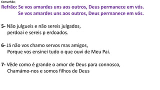 Comunhão;
Refrão: Se vos amardes uns aos outros, Deus permanece em vós.
Se vos amardes uns aos outros, Deus permanece em vós.
5- Não julgueis e não sereis julgados,
perdoai e sereis p erdoados.
6- Já não vos chamo servos mas amigos,
Porque vos ensinei tudo o que ouvi de Meu Pai.
7- Vêde como é grande o amor de Deus para connosco,
Chamámo-nos e somos filhos de Deus
 